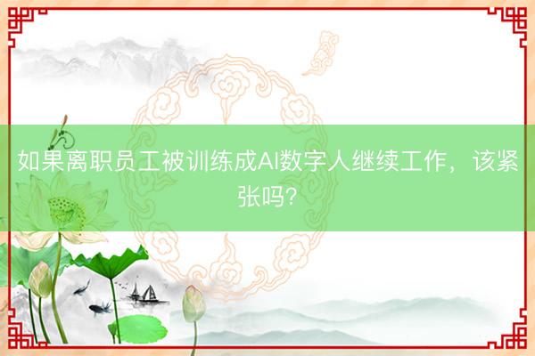 如果离职员工被训练成AI数字人继续工作，该紧张吗？