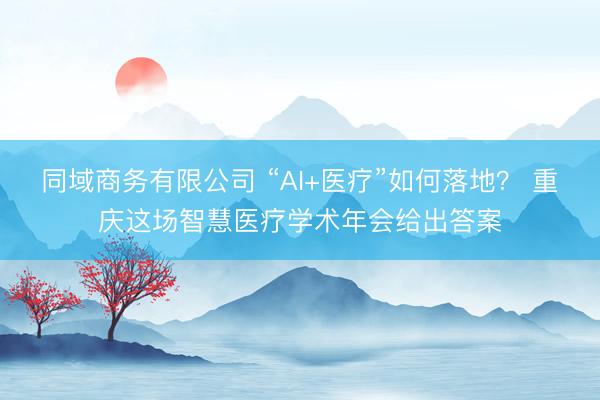 同域商务有限公司 “AI+医疗”如何落地？ 重庆这场智慧医疗学术年会给出答案
