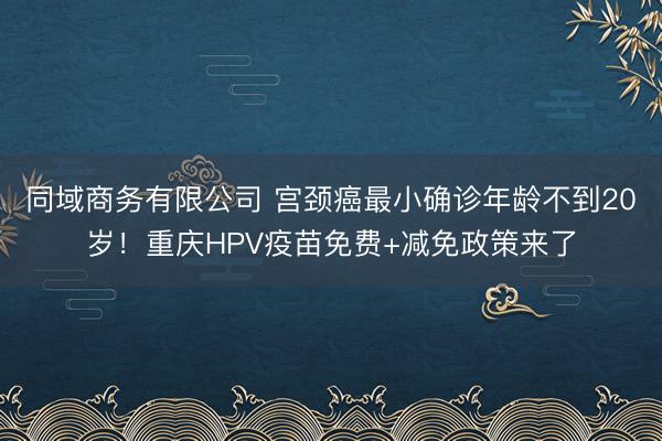 同域商务有限公司 宫颈癌最小确诊年龄不到20岁！重庆HPV疫苗免费+减免政策来了
