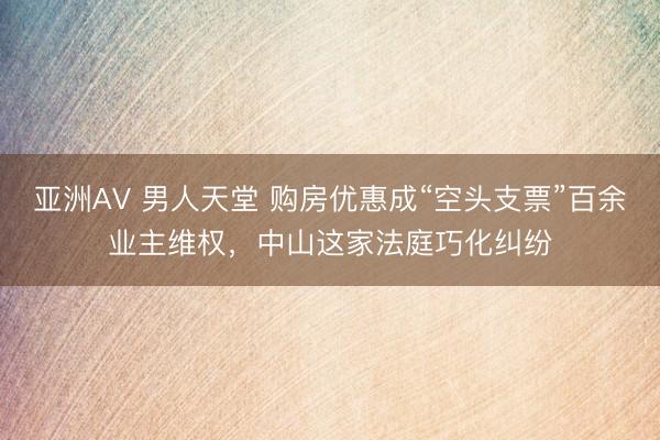 亚洲AV 男人天堂 购房优惠成“空头支票”百余业主维权，中山这家法庭巧化纠纷