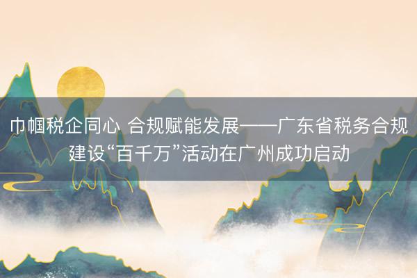巾帼税企同心 合规赋能发展——广东省税务合规建设“百千万”活动在广州成功启动