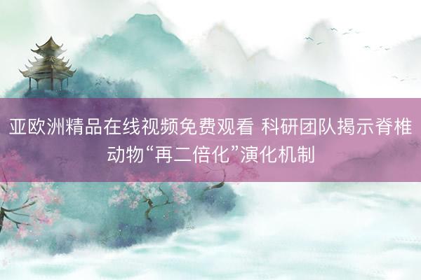 亚欧洲精品在线视频免费观看 科研团队揭示脊椎动物“再二倍化”演化机制