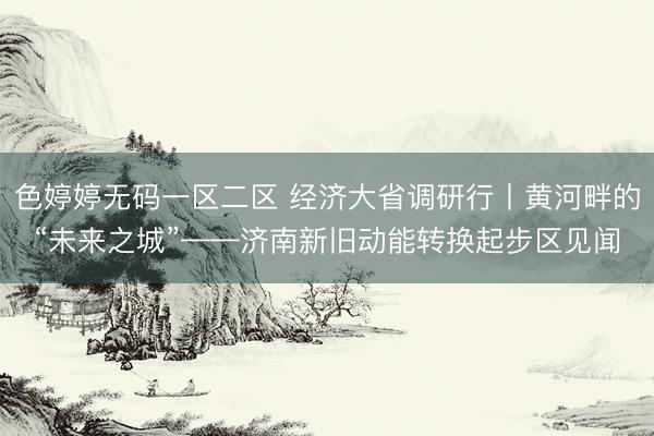 色婷婷无码一区二区 经济大省调研行丨黄河畔的“未来之城”——济南新旧动能转换起步区见闻