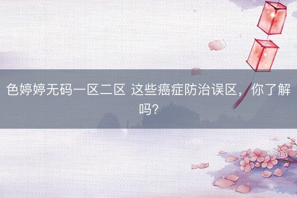 色婷婷无码一区二区 这些癌症防治误区，你了解吗？