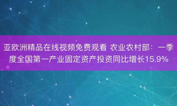 亚欧洲精品在线视频免费观看 农业农村部：一季度全国第一产业固定资产投资同比增长15.9%
