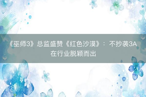 《巫师3》总监盛赞《红色沙漠》：不抄袭3A 在行业脱颖而出
