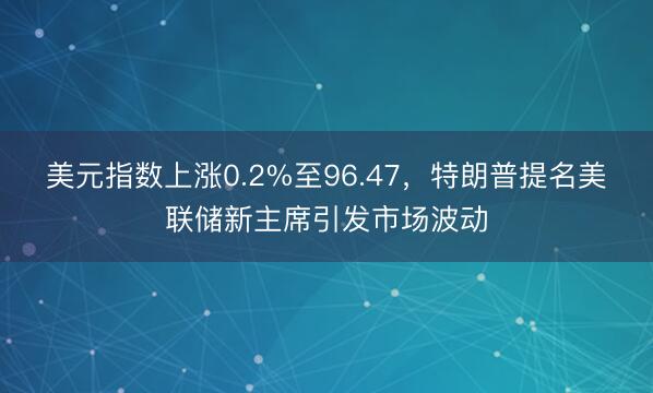 美元指数上涨0.2%至96.47，特朗普提名美联储新主席引发市场波动