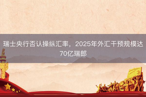 瑞士央行否认操纵汇率，2025年外汇干预规模达70亿瑞郎