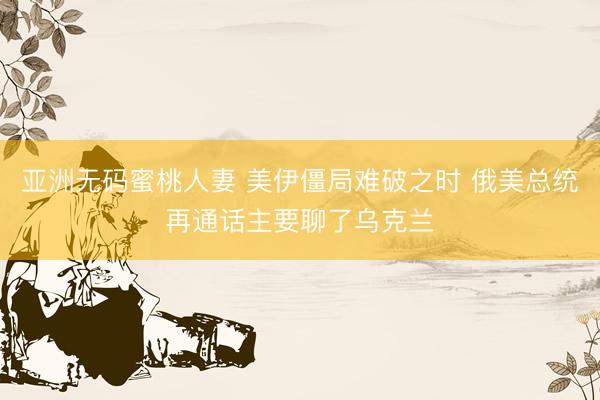 亚洲无码蜜桃人妻 美伊僵局难破之时 俄美总统再通话主要聊了乌克兰