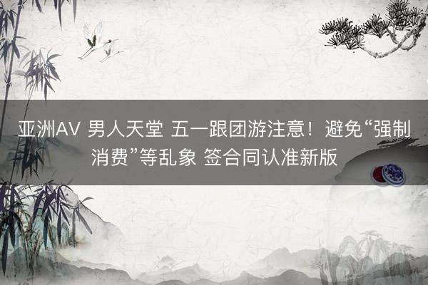 亚洲AV 男人天堂 五一跟团游注意！避免“强制消费”等乱象 签合同认准新版