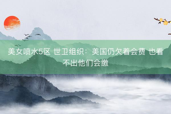美女喷水5区 世卫组织：美国仍欠着会费 也看不出他们会缴