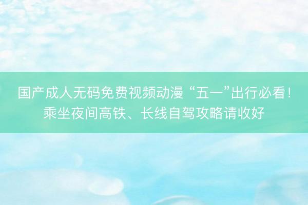 国产成人无码免费视频动漫 “五一”出行必看！乘坐夜间高铁、长线自驾攻略请收好