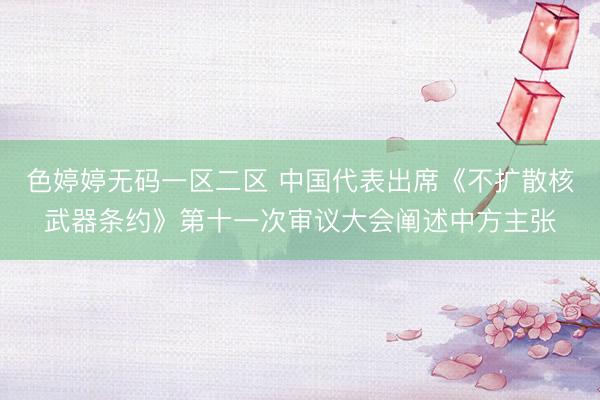 色婷婷无码一区二区 中国代表出席《不扩散核武器条约》第十一次审议大会阐述中方主张