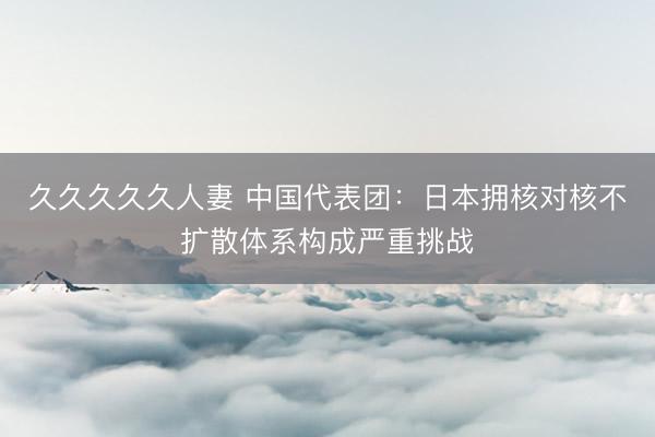 久久久久久人妻 中国代表团：日本拥核对核不扩散体系构成严重挑战