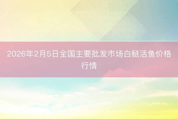 2026年2月5日全国主要批发市场白鲢活鱼价格行情
