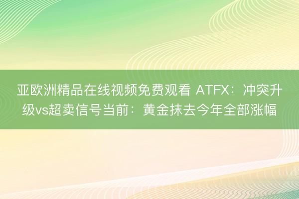 亚欧洲精品在线视频免费观看 ATFX：冲突升级vs超卖信号当前：黄金抹去今年全部涨幅