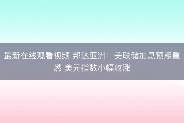 最新在线观看视频 邦达亚洲：美联储加息预期重燃 美元指数小幅收涨