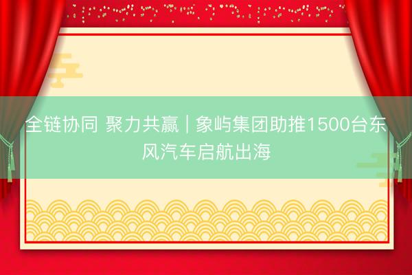全链协同 聚力共赢 | 象屿集团助推1500台东风汽车启航出海