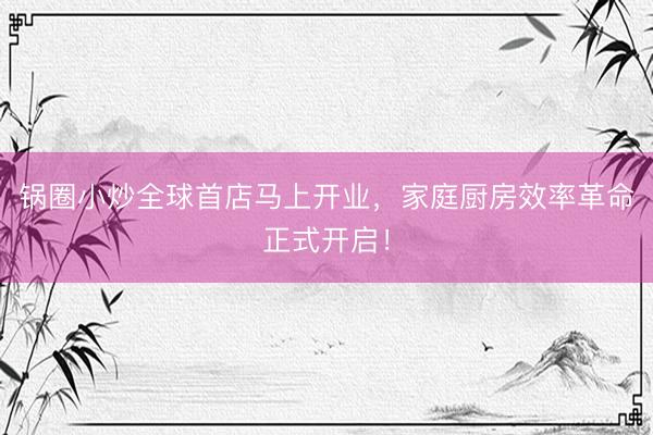 锅圈小炒全球首店马上开业，家庭厨房效率革命正式开启！