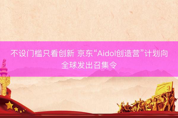 不设门槛只看创新 京东“Aidol创造营”计划向全球发出召集令