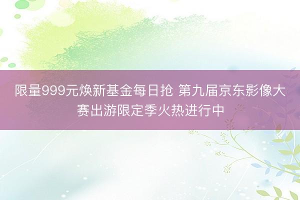 限量999元焕新基金每日抢 第九届京东影像大赛出游限定季火热进行中