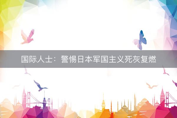国际人士：警惕日本军国主义死灰复燃