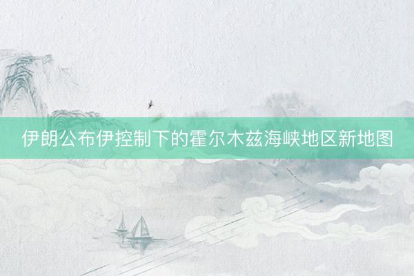 伊朗公布伊控制下的霍尔木兹海峡地区新地图