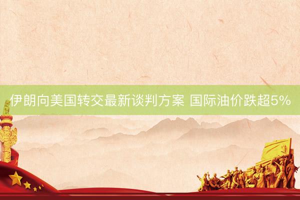 伊朗向美国转交最新谈判方案 国际油价跌超5%