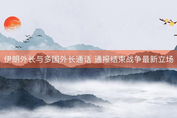 伊朗外长与多国外长通话 通报结束战争最新立场