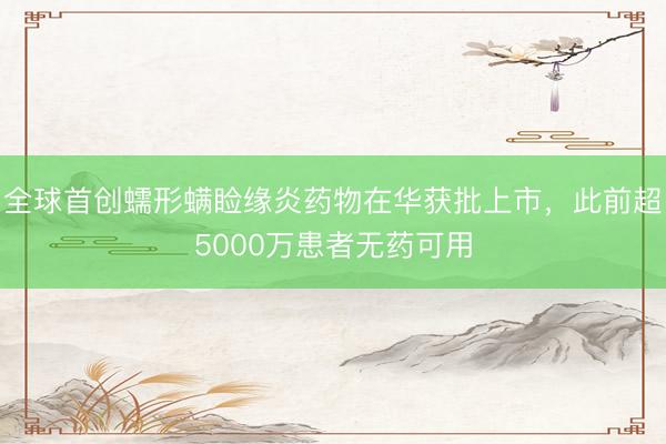 全球首创蠕形螨睑缘炎药物在华获批上市，此前超5000万患者无药可用