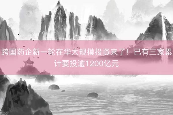 跨国药企新一轮在华大规模投资来了！已有三家累计要投逾1200亿元