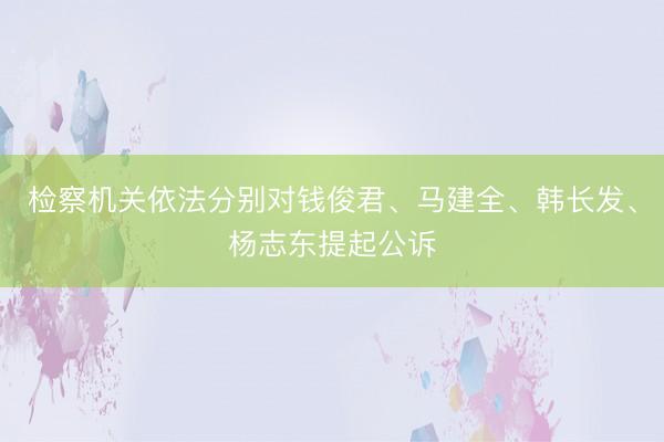 检察机关依法分别对钱俊君、马建全、韩长发、杨志东提起公诉
