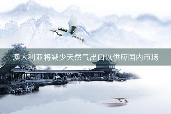 澳大利亚将减少天然气出口以供应国内市场