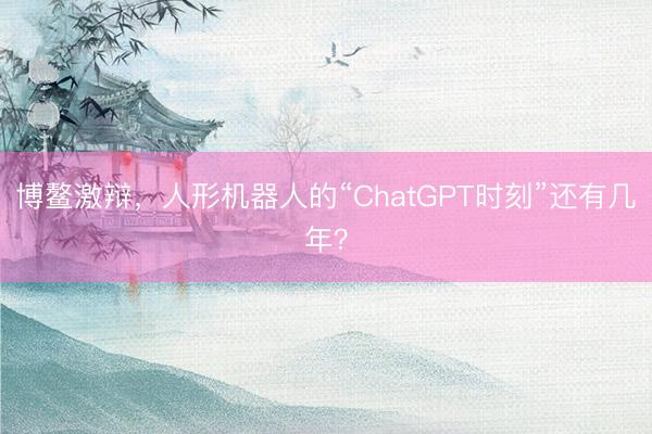 博鳌激辩，人形机器人的“ChatGPT时刻”还有几年？