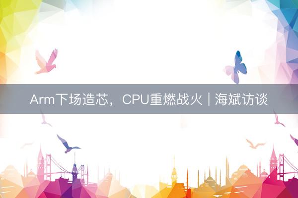 Arm下场造芯，CPU重燃战火 | 海斌访谈
