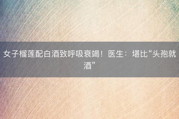 女子榴莲配白酒致呼吸衰竭！医生：堪比“头孢就酒”