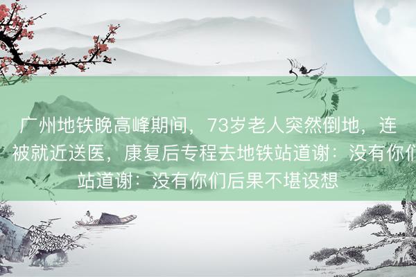 广州地铁晚高峰期间，73岁老人突然倒地，连呕好几口鲜血，被就近送医，康复后专程去地铁站道谢：没有你们后果不堪设想