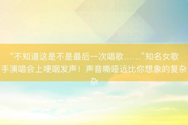 “不知道这是不是最后一次唱歌……”知名女歌手演唱会上哽咽发声！声音嘶哑远比你想象的复杂