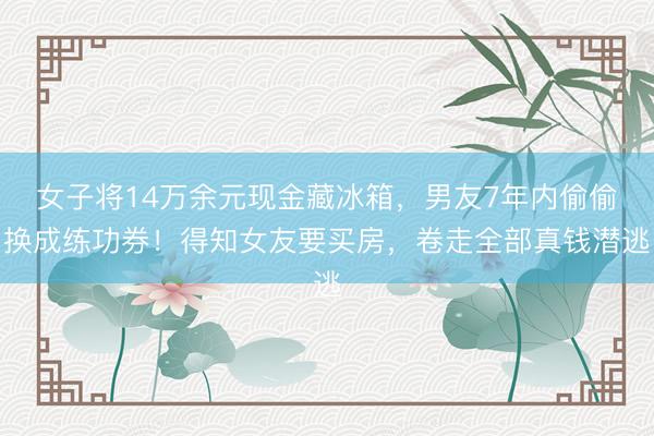 女子将14万余元现金藏冰箱，男友7年内偷偷换成练功券！得知女友要买房，卷走全部真钱潜逃