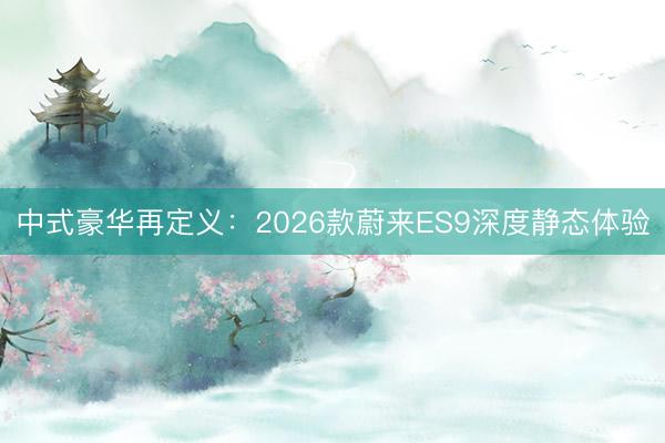 中式豪华再定义：2026款蔚来ES9深度静态体验