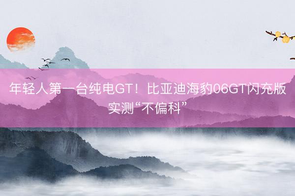 年轻人第一台纯电GT！比亚迪海豹06GT闪充版实测“不偏科”