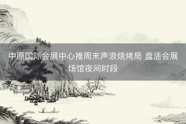 中原国际会展中心推周末声浪烧烤局 盘活会展场馆夜间时段