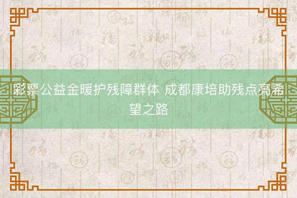 彩票公益金暖护残障群体 成都康培助残点亮希望之路