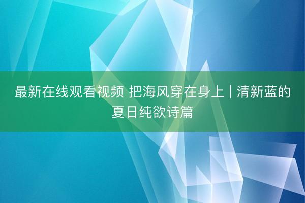 最新在线观看视频 把海风穿在身上 | 清新蓝的夏日纯欲诗篇