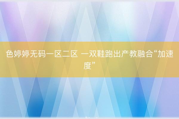 色婷婷无码一区二区 一双鞋跑出产教融合“加速度”