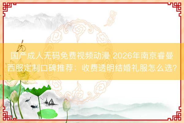 国产成人无码免费视频动漫 2026年南京睿曼西服定制口碑推荐：收费透明结婚礼服怎么选？