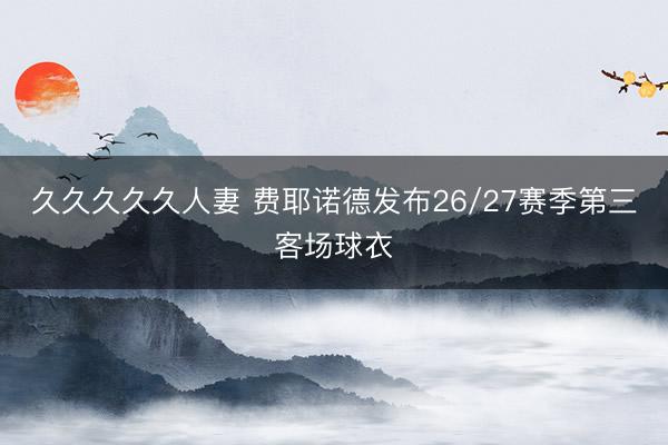久久久久久人妻 费耶诺德发布26/27赛季第三客场球衣