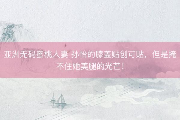 亚洲无码蜜桃人妻 孙怡的膝盖贴创可贴，但是掩不住她美腿的光芒！