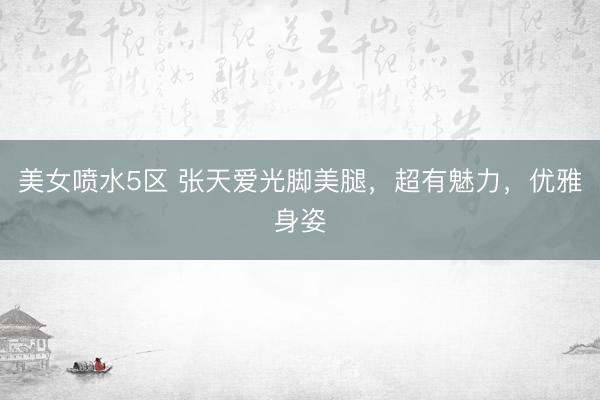 美女喷水5区 张天爱光脚美腿，超有魅力，优雅身姿