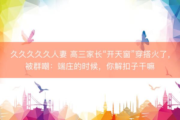 久久久久久人妻 高三家长“开天窗”穿搭火了，被群嘲：端庄的时候，你解扣子干嘛